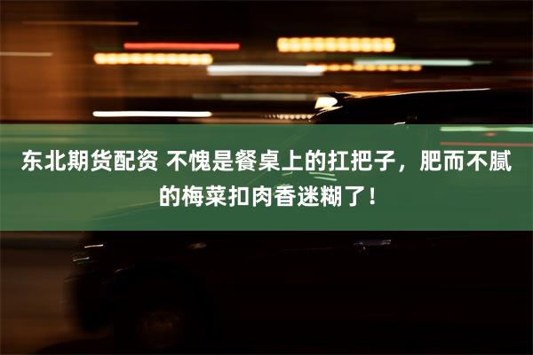 东北期货配资 不愧是餐桌上的扛把子，肥而不腻的梅菜扣肉香迷糊了！