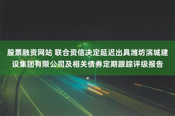 股票融资网站 联合资信决定延迟出具潍坊滨城建设集团有限公司及相关债券定期跟踪评级报告