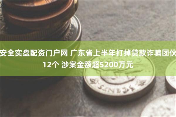 安全实盘配资门户网 广东省上半年打掉贷款诈骗团伙12个 涉案金额超5200万元