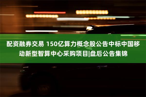 配资融券交易 150亿算力概念股公告中标中国移动新型智算中心采购项目|盘后公告集锦