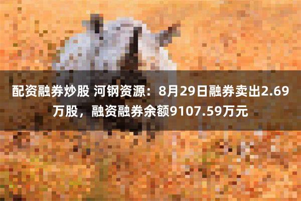 配资融券炒股 河钢资源：8月29日融券卖出2.69万股，融资融券余额9107.59万元