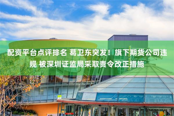 配资平台点评排名 葛卫东突发！旗下期货公司违规 被深圳证监局采取责令改正措施