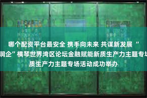 哪个配资平台最安全 携手向未来 共谋新发展 “交银湾通·活水润企”横琴世界湾区论坛金融赋能新质生产力主题专场活动成功举办