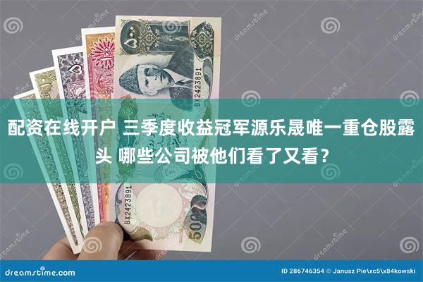 配资在线开户 三季度收益冠军源乐晟唯一重仓股露头 哪些公司被他们看了又看？