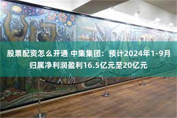 股票配资怎么开通 中集集团：预计2024年1-9月归属净利润盈利16.5亿元至20亿元