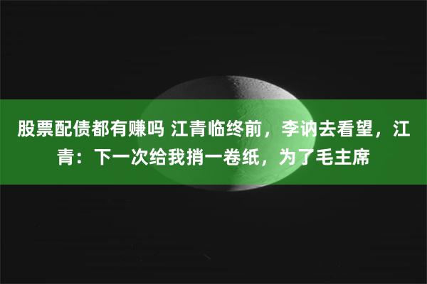 股票配债都有赚吗 江青临终前，李讷去看望，江青：下一次给我捎一卷纸，为了毛主席