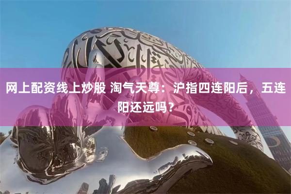 网上配资线上炒股 淘气天尊：沪指四连阳后，五连阳还远吗？