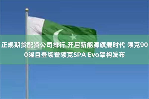 正规期货配资公司排行 开启新能源旗舰时代 领克900曜目登场暨领克SPA Evo架构发布