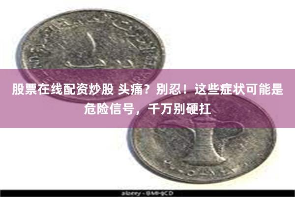 股票在线配资炒股 头痛？别忍！这些症状可能是危险信号，千万别硬扛