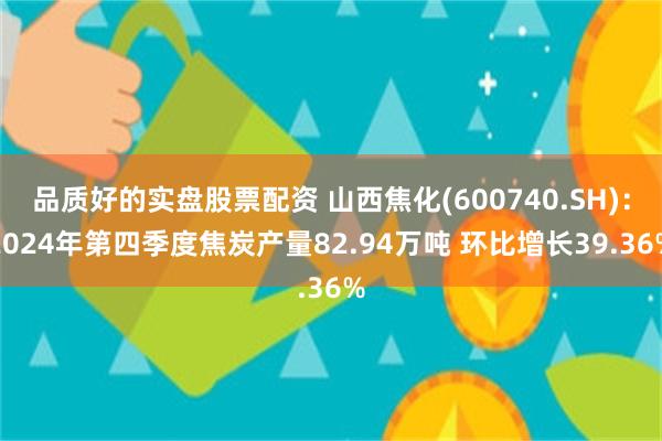 品质好的实盘股票配资 山西焦化(600740.SH)：2024年第四季度焦炭产量82.94万吨 环比增长39.36%