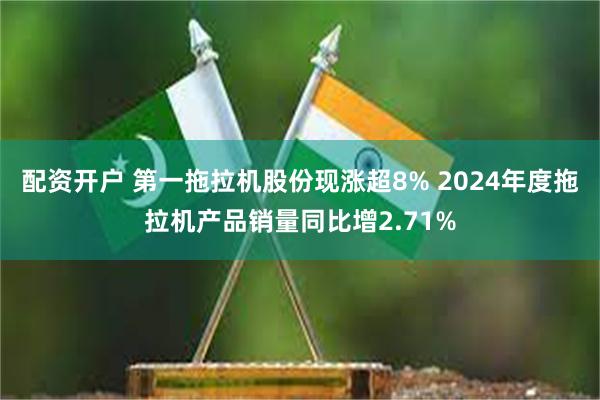 配资开户 第一拖拉机股份现涨超8% 2024年度拖拉机产品销量同比增2.71%