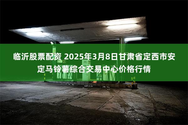 临沂股票配资 2025年3月8日甘肃省定西市安定马铃薯综合交易中心价格行情